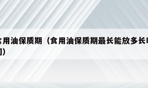 食用油保质期（食用油保质期最长能放多长时间）