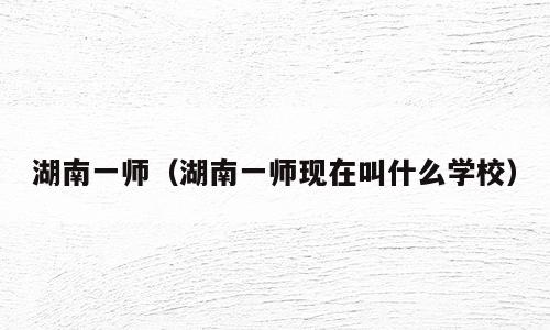 湖南一师（湖南一师现在叫什么学校）