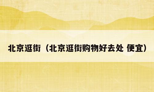 北京逛街（北京逛街购物好去处 便宜）