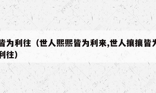 皆为利往（世人熙熙皆为利来,世人攘攘皆为利往）