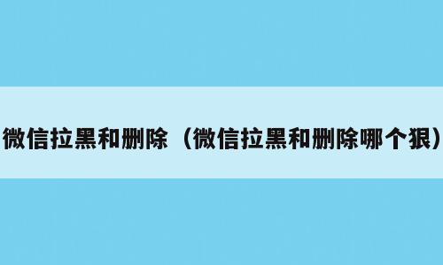微信拉黑和删除（微信拉黑和删除哪个狠）