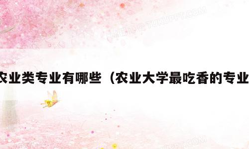 农业类专业有哪些（农业大学最吃香的专业）
