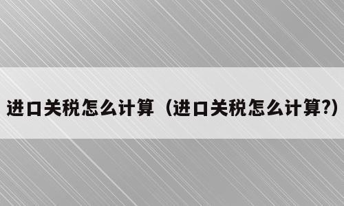 进口关税怎么计算（进口关税怎么计算?）