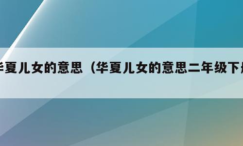 华夏儿女的意思（华夏儿女的意思二年级下册）