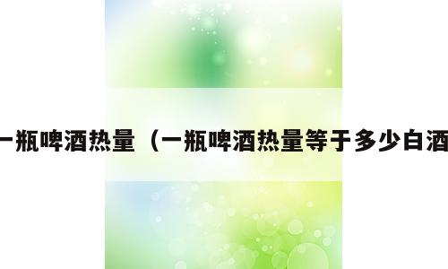 一瓶啤酒热量（一瓶啤酒热量等于多少白酒）