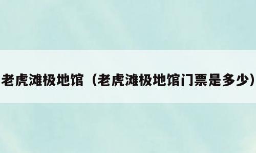 老虎滩极地馆（老虎滩极地馆门票是多少）