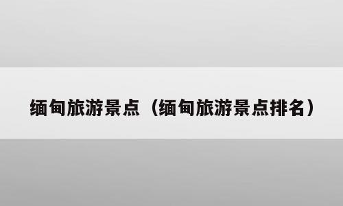 缅甸旅游景点（缅甸旅游景点排名）
