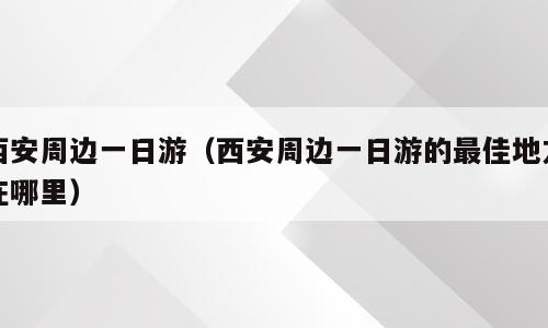 西安周边一日游（西安周边一日游的最佳地方在哪里）