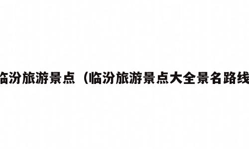 临汾旅游景点（临汾旅游景点大全景名路线）