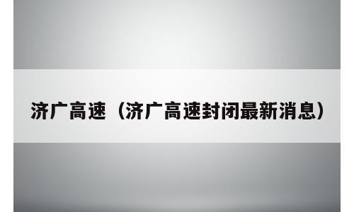 济广高速（济广高速封闭最新消息）