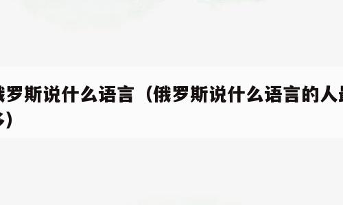 俄罗斯说什么语言（俄罗斯说什么语言的人最多）
