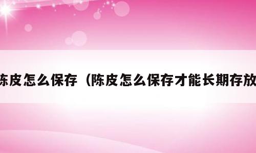 陈皮怎么保存（陈皮怎么保存才能长期存放）