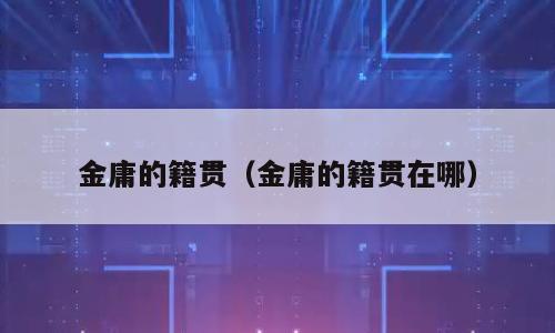 金庸的籍贯（金庸的籍贯在哪）