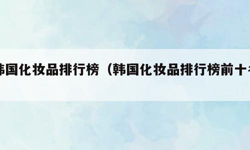 韩国化妆品排行榜（韩国化妆品排行榜前十名）