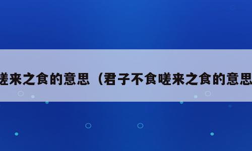 嗟来之食的意思（君子不食嗟来之食的意思）