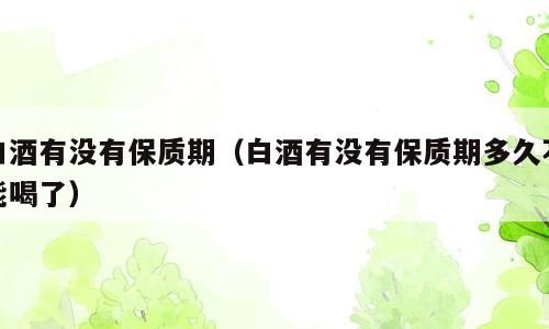 白酒有没有保质期（白酒有没有保质期多久不能喝了）