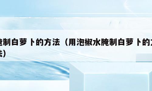 腌制白萝卜的方法（用泡椒水腌制白萝卜的方法）