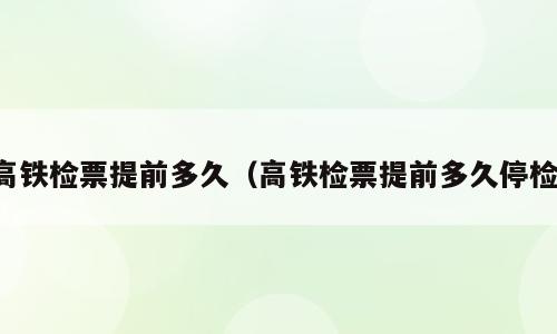 高铁检票提前多久（高铁检票提前多久停检）