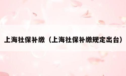 上海社保补缴（上海社保补缴规定出台）
