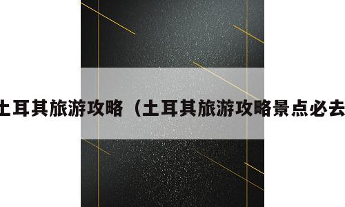 土耳其旅游攻略（土耳其旅游攻略景点必去）