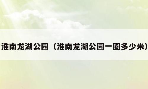 淮南龙湖公园（淮南龙湖公园一圈多少米）