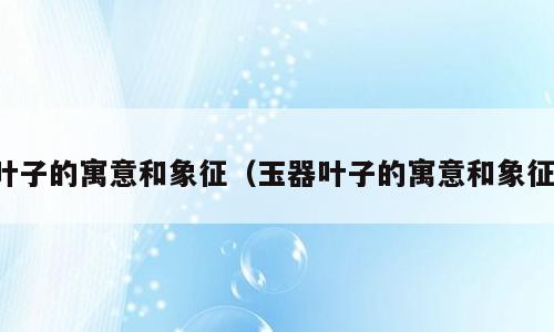 叶子的寓意和象征（玉器叶子的寓意和象征）