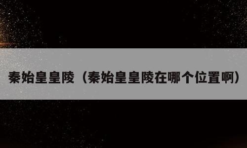 秦始皇皇陵（秦始皇皇陵在哪个位置啊）