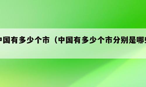 中国有多少个市（中国有多少个市分别是哪些）