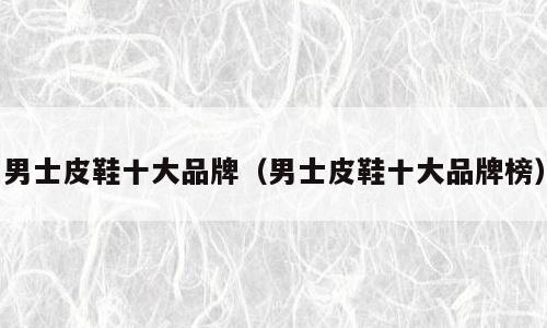 男士皮鞋十大品牌（男士皮鞋十大品牌榜）