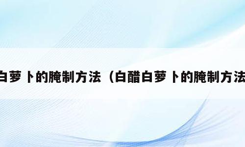 白萝卜的腌制方法（白醋白萝卜的腌制方法）