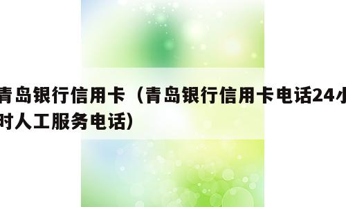青岛银行信用卡（青岛银行信用卡电话24小时人工服务电话）
