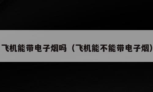 飞机能带电子烟吗（飞机能不能带电子烟）