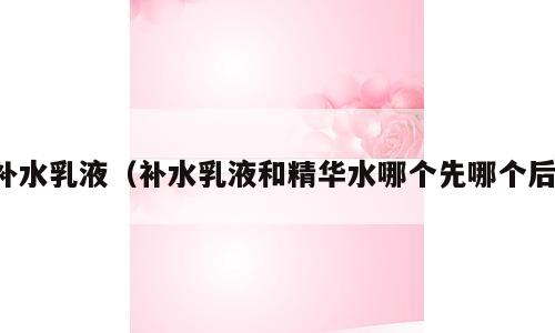 补水乳液（补水乳液和精华水哪个先哪个后）