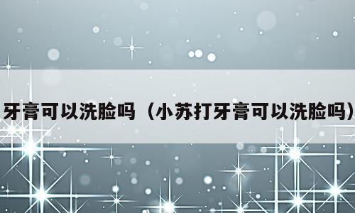 牙膏可以洗脸吗（小苏打牙膏可以洗脸吗）