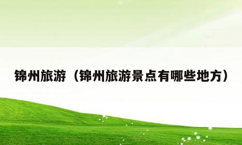 锦州旅游（锦州旅游景点有哪些地方）