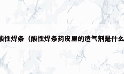 酸性焊条（酸性焊条药皮里的造气剂是什么）