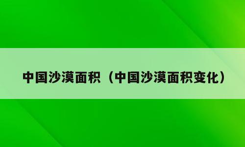 中国沙漠面积（中国沙漠面积变化）