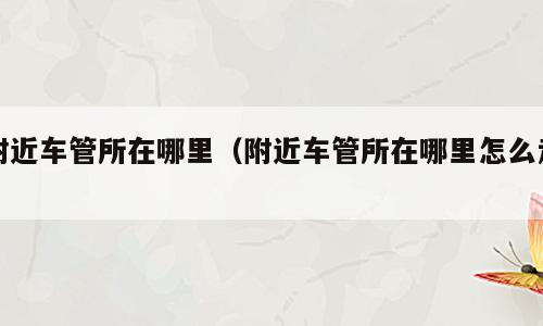 附近车管所在哪里（附近车管所在哪里怎么走）