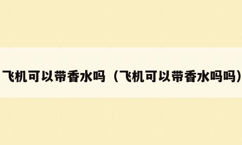 飞机可以带香水吗（飞机可以带香水吗吗）