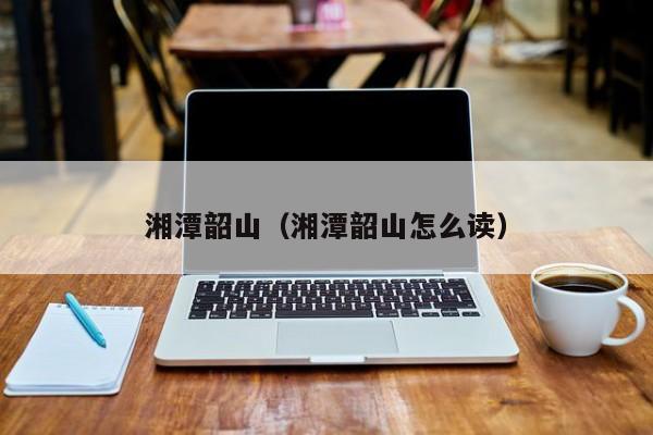 湘潭韶山（湘潭韶山怎么读）