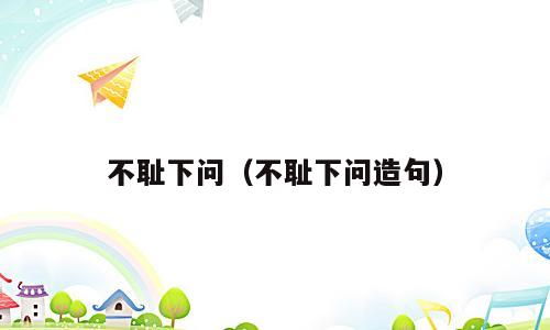 不耻下问（不耻下问造句）
