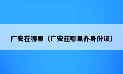 广安在哪里（广安在哪里办身份证）