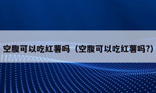 空腹可以吃红薯吗（空腹可以吃红薯吗?）