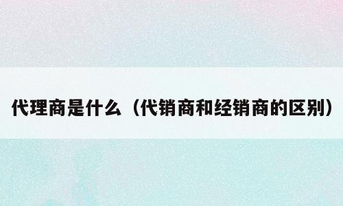 代理商是什么（代销商和经销商的区别）