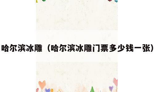 哈尔滨冰雕（哈尔滨冰雕门票多少钱一张）