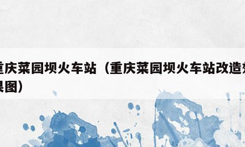 重庆菜园坝火车站（重庆菜园坝火车站改造效果图）