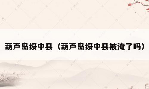 葫芦岛绥中县（葫芦岛绥中县被淹了吗）
