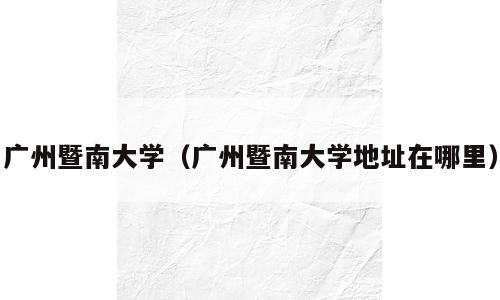 广州暨南大学（广州暨南大学地址在哪里）