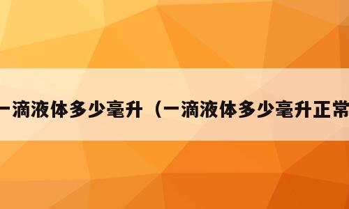 一滴液体多少毫升（一滴液体多少毫升正常）