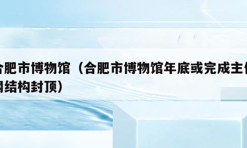 合肥市博物馆（合肥市博物馆年底或完成主体钢结构封顶）